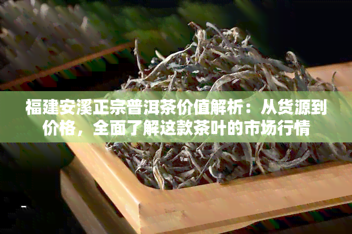 福建安溪正宗普洱茶价值解析：从货源到价格，全面了解这款茶叶的市场行情