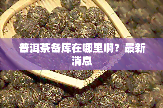 普洱茶备库在哪里啊？最新消息