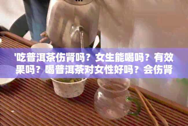 '吃普洱茶伤肾吗？女生能喝吗？有效果吗？喝普洱茶对女性好吗？会伤肾吗？'