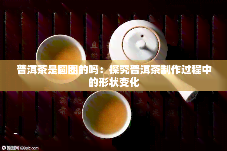 普洱茶是圆圈的吗：探究普洱茶制作过程中的形状变化