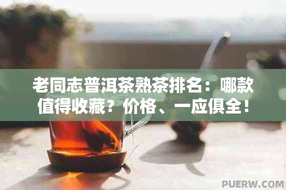 老同志普洱茶熟茶排名：哪款值得收藏？价格、一应俱全！