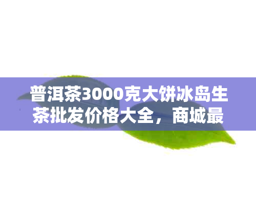 普洱茶3000克大饼冰岛生茶批发价格大全，商城最新优健品鉴