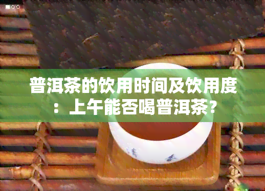 普洱茶的饮用时间及饮用度：上午能否喝普洱茶？