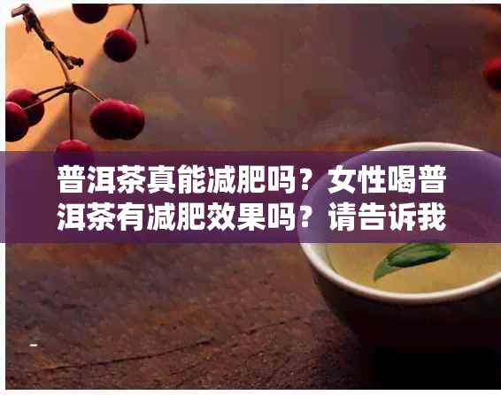 普洱茶真能减肥吗？女性喝普洱茶有减肥效果吗？请告诉我，谢谢！