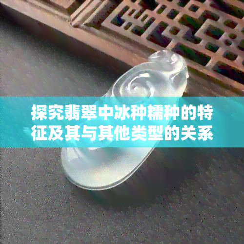 探究翡翠中冰种糯种的特征及其与其他类型的关系