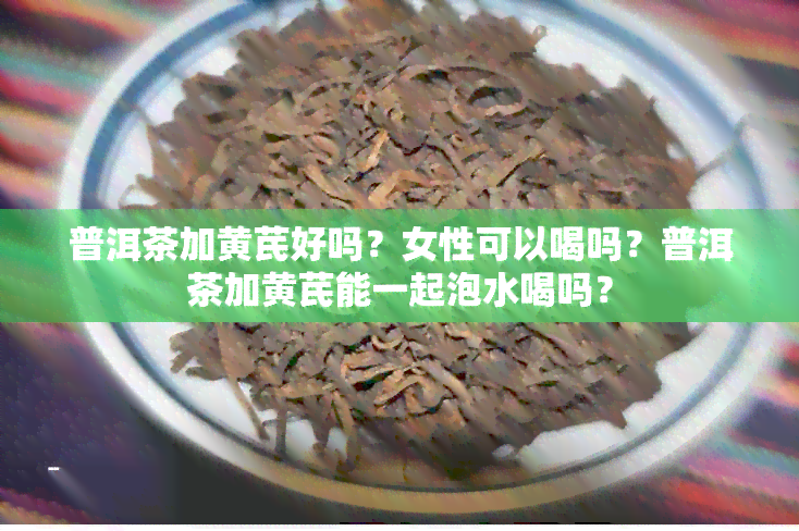 普洱茶加黄芪好吗？女性可以喝吗？普洱茶加黄芪能一起泡水喝吗？