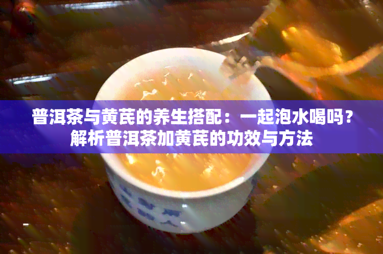 普洱茶与黄芪的养生搭配：一起泡水喝吗？解析普洱茶加黄芪的功效与方法