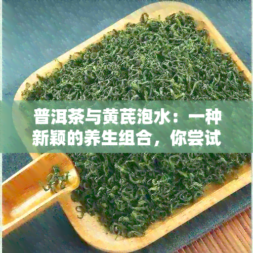 普洱茶与黄芪泡水：一种新颖的养生组合，你尝试过吗？