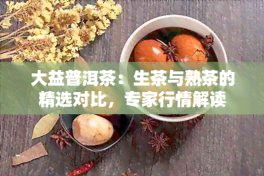 大益普洱茶：生茶与熟茶的精选对比，专家行情解读