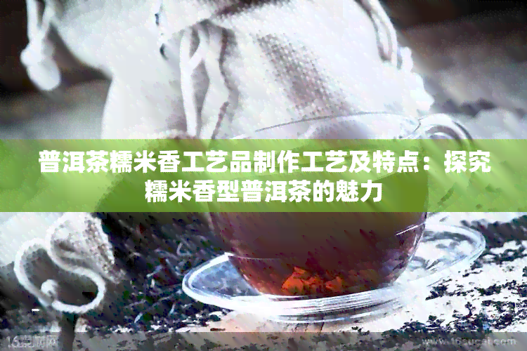 普洱茶糯米香工艺品制作工艺及特点：探究糯米香型普洱茶的魅力