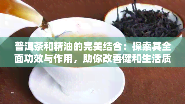 普洱茶和精油的完美结合：探索其全面功效与作用，助你改善健和生活质量