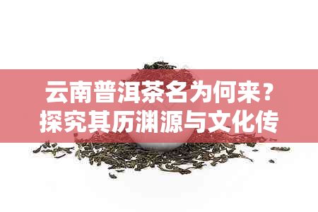 云南普洱茶名为何来？探究其历渊源与文化传承