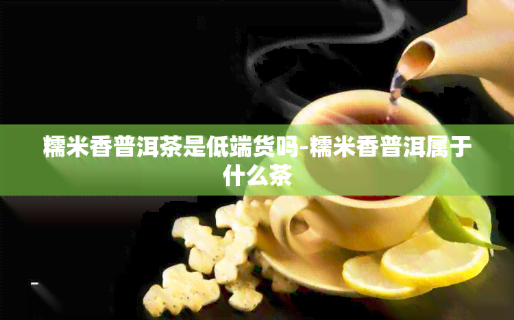 糯米香普洱茶是低端货吗-糯米香普洱属于什么茶