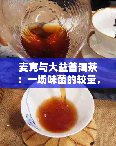 麦克与大益普洱茶：一场味蕾的较量，究竟哪款更令人醉？