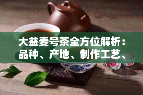 大益麦号茶全方位解析：品种、产地、制作工艺、品鉴方法及健效益一网打尽