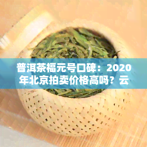 普洱茶福元号口碑：2020年北京拍卖价格高吗？云南福元的茶质量如何？