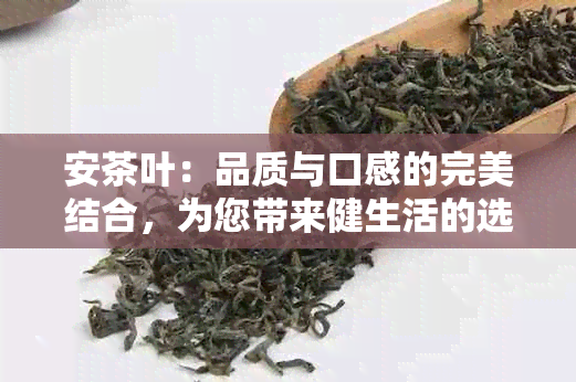 安茶叶：品质与口感的完美结合，为您带来健生活的选择