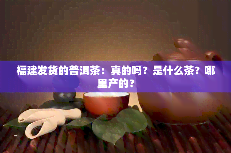 福建发货的普洱茶：真的吗？是什么茶？哪里产的？