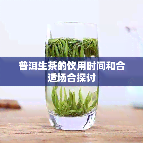 普洱生茶的饮用时间和合适场合探讨