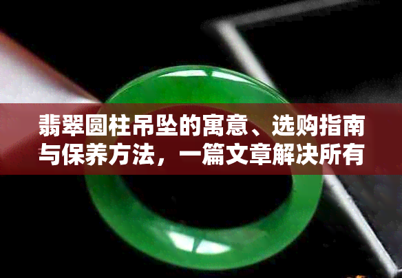 翡翠圆柱吊坠的寓意、选购指南与保养方法，一篇文章解决所有疑问