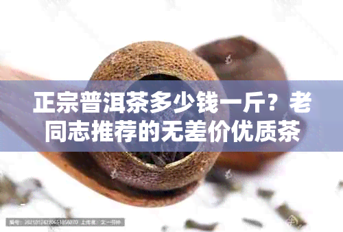 正宗普洱茶多少钱一斤？老同志推荐的无差价优质茶！