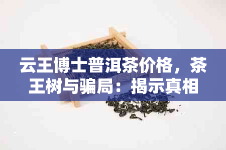 云王博士普洱茶价格，茶王树与骗局：揭示真相！