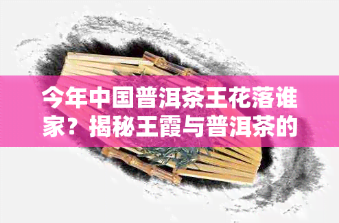 今年中国普洱茶王花落谁家？揭秘王霞与普洱茶的故事