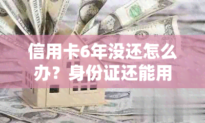 信用卡6年没还怎么办？身份证还能用吗？怎么显示？能还本金吗？