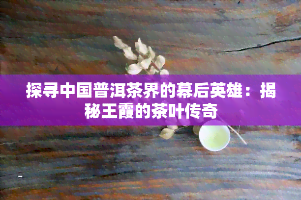 探寻中国普洱茶界的幕后英雄：揭秘王霞的茶叶传奇