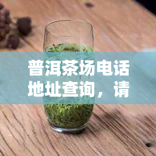 普洱茶场电话地址查询，请问普洱茶叶场在哪里？