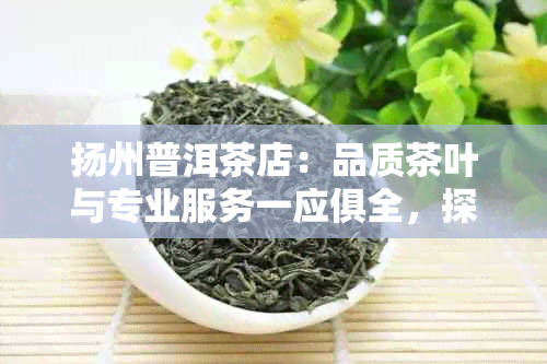 扬州普洱茶店：品质茶叶与专业服务一应俱全，探索普洱茶的魅力与选购技巧