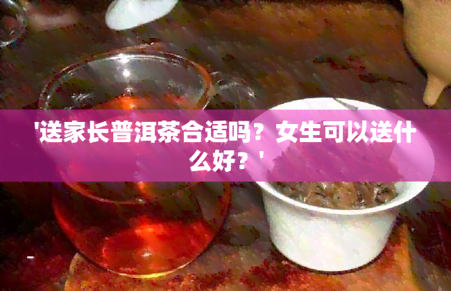 '送家长普洱茶合适吗？女生可以送什么好？'