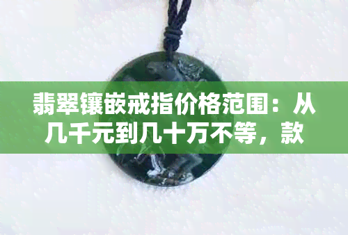 翡翠镶嵌戒指价格范围：从几千元到几十万不等，款式多样，新款不断更新。