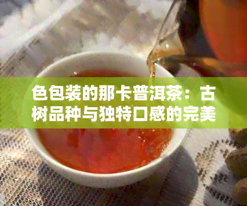 色包装的那卡普洱茶：古树品种与独特口感的完美结合