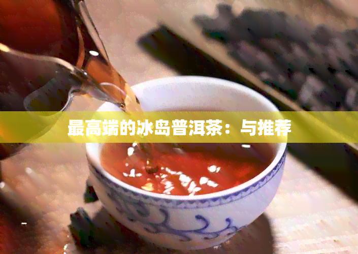 更高端的冰岛普洱茶：与推荐