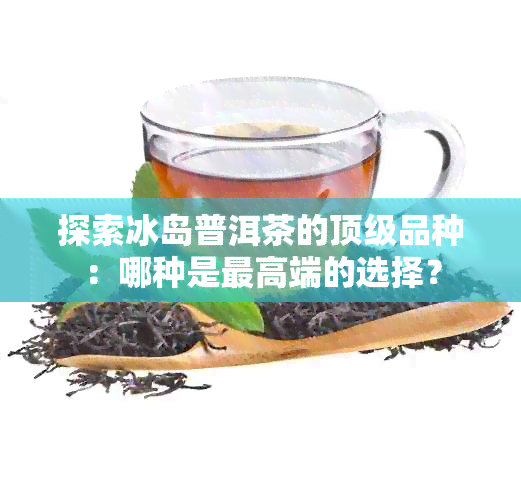 探索冰岛普洱茶的顶级品种：哪种是更高端的选择？