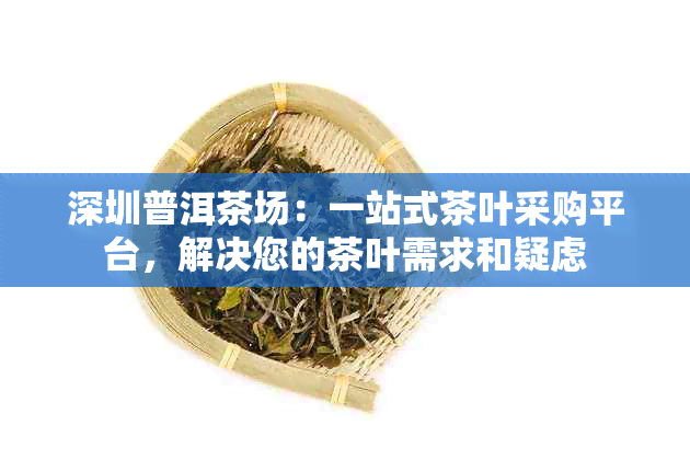 深圳普洱茶场：一站式茶叶采购平台，解决您的茶叶需求和疑虑