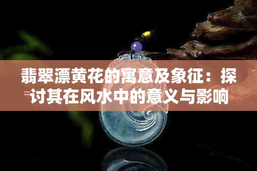 翡翠漂黄花的寓意及象征：探讨其在风水中的意义与影响