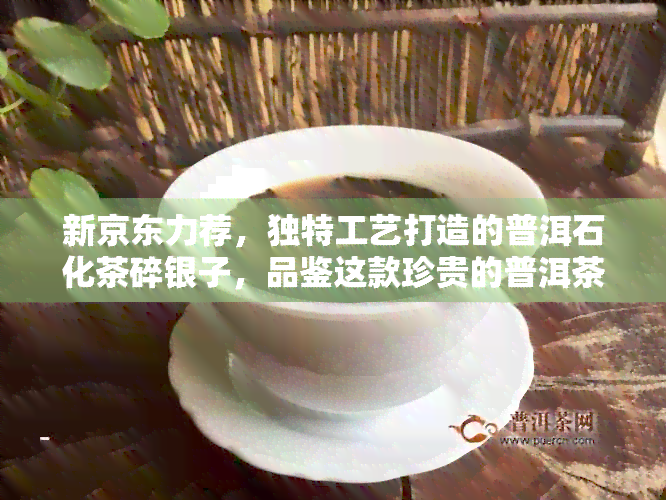 新京东力荐，独特工艺打造的普洱石化茶碎银子，品鉴这款珍贵的普洱茶