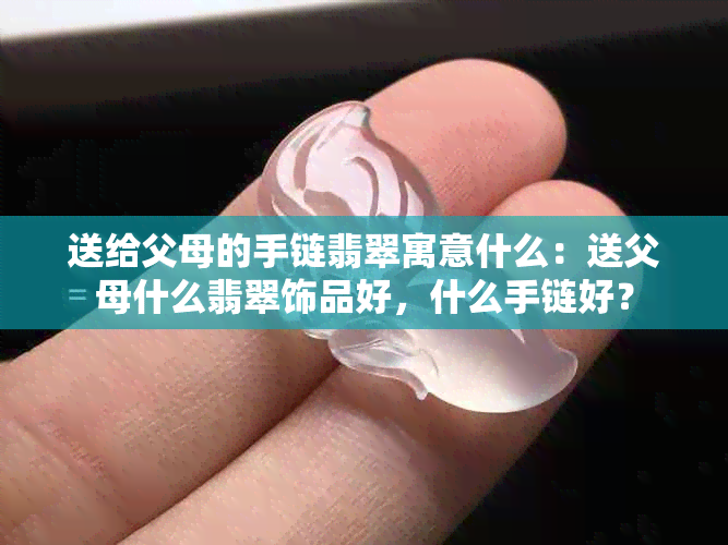 送给父母的手链翡翠寓意什么：送父母什么翡翠饰品好，什么手链好？