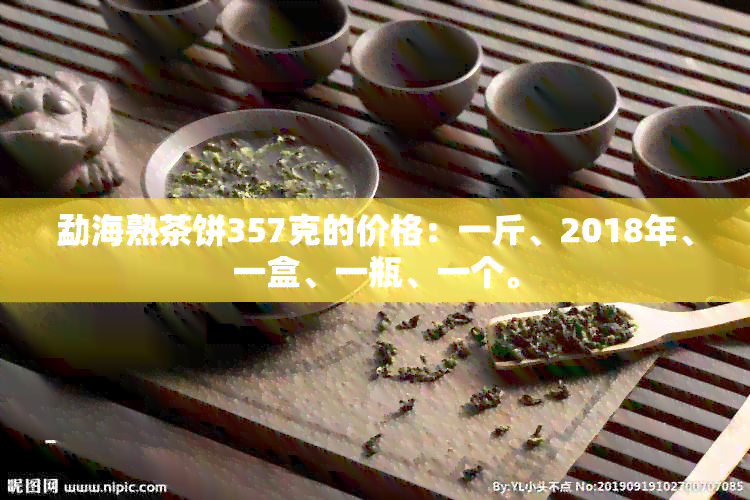 勐海熟茶饼357克的价格：一斤、2018年、一盒、一瓶、一个。