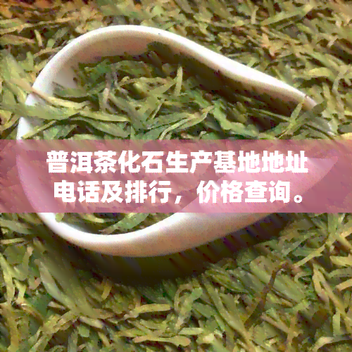 普洱茶化石生产基地地址电话及排行，价格查询。