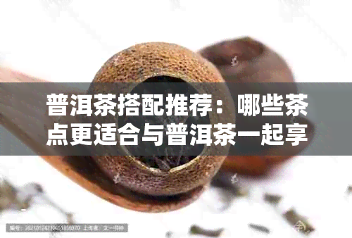 普洱茶搭配推荐：哪些茶点更适合与普洱茶一起享用？