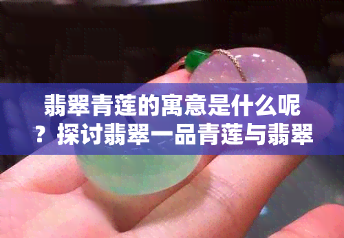 翡翠青莲的寓意是什么呢？探讨翡翠一品青莲与翡翠莲花的共同象征意义