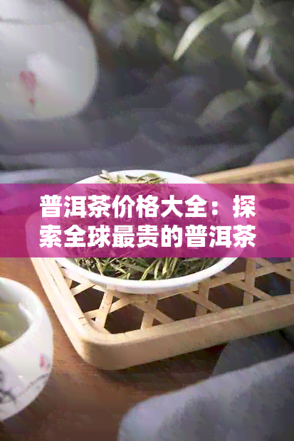 普洱茶价格大全：探索全球最贵的普洱茶品种及市场行情