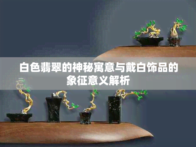 白色翡翠的神秘寓意与戴白饰品的象征意义解析