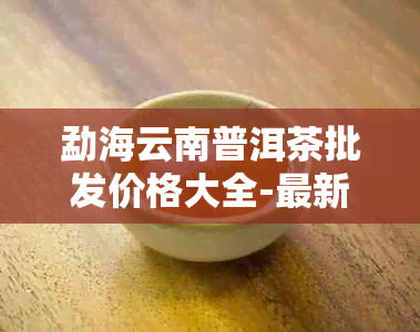 勐海云南普洱茶批发价格大全-最新生茶图片查询-