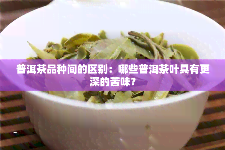 普洱茶品种间的区别：哪些普洱茶叶具有更深的苦味？