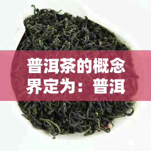 普洱茶的概念界定为：普洱茶的概念及定义，普洱茶的概念为哪种茶。