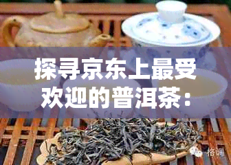 探寻京东上更受欢迎的普洱茶：十大排行榜之外的精品推荐